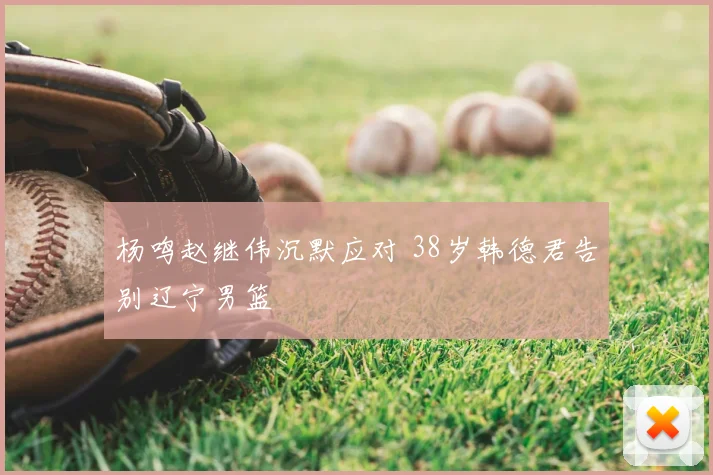 杨鸣赵继伟沉默应对 38岁韩德君告别辽宁男篮