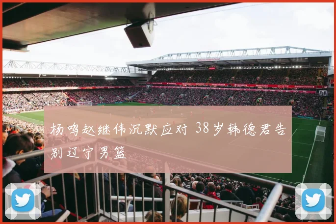 杨鸣赵继伟沉默应对 38岁韩德君告别辽宁男篮